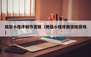 新昌旅游小程序制作蛋糕（微信小程序做蛋糕游戏）